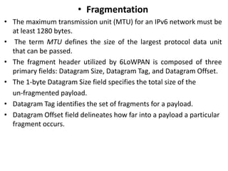 • Fragmentation
• The maximum transmission unit (MTU) for an IPv6 network must be
at least 1280 bytes.
• The term MTU defines the size of the largest protocol data unit
that can be passed.
• The fragment header utilized by 6LoWPAN is composed of three
primary fields: Datagram Size, Datagram Tag, and Datagram Offset.
• The 1-byte Datagram Size field specifies the total size of the
un-fragmented payload.
• Datagram Tag identifies the set of fragments for a payload.
• Datagram Offset field delineates how far into a payload a particular
fragment occurs.
 
