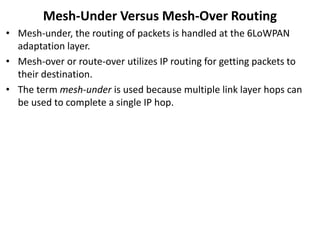 Mesh-Under Versus Mesh-Over Routing
• Mesh-under, the routing of packets is handled at the 6LoWPAN
adaptation layer.
• Mesh-over or route-over utilizes IP routing for getting packets to
their destination.
• The term mesh-under is used because multiple link layer hops can
be used to complete a single IP hop.
 