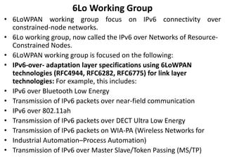 6Lo Working Group
• 6LoWPAN working group focus on IPv6 connectivity over
constrained-node networks.
• 6Lo working group, now called the IPv6 over Networks of Resource-
Constrained Nodes.
• 6LoWPAN working group is focused on the following:
• IPv6-over- adaptation layer specifications using 6LoWPAN
technologies (RFC4944, RFC6282, RFC6775) for link layer
technologies: For example, this includes:
• IPv6 over Bluetooth Low Energy
• Transmission of IPv6 packets over near-field communication
• IPv6 over 802.11ah
• Transmission of IPv6 packets over DECT Ultra Low Energy
• Transmission of IPv6 packets on WIA-PA (Wireless Networks for
• Industrial Automation–Process Automation)
• Transmission of IPv6 over Master Slave/Token Passing (MS/TP)
 