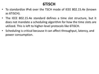6TiSCH
• To standardize IPv6 over the TSCH mode of IEEE 802.15.4e (known
as 6TiSCH).
• The IEEE 802.15.4e standard defines a time slot structure, but it
does not mandate a scheduling algorithm for how the time slots are
utilized. This is left to higher-level protocols like 6TiSCH.
• Scheduling is critical because it can affect throughput, latency, and
power consumption.
 