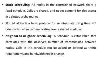 • Static scheduling: All nodes in the constrained network share a
fixed schedule. Cells are shared, and nodes contend for slot access
in a slotted aloha manner.
• Slotted aloha is a basic protocol for sending data using time slot
boundaries when communicating over a shared medium.
• Neighbor-to-neighbor scheduling: A schedule is established that
correlates with the observed number of transmissions between
nodes. Cells in this schedule can be added or deleted as traffic
requirements and bandwidth needs change.
 