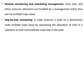 • Remote monitoring and scheduling management: Time slots and
other resource allocation are handled by a management entity that
can be multiple hops away.
• Hop-by-hop scheduling: A node reserves a path to a destination
node multiple hops away by requesting the allocation of cells in a
schedule at each intermediate node hop in the path.
 