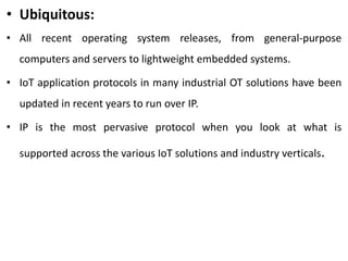 • Ubiquitous:
• All recent operating system releases, from general-purpose
computers and servers to lightweight embedded systems.
• IoT application protocols in many industrial OT solutions have been
updated in recent years to run over IP.
• IP is the most pervasive protocol when you look at what is
supported across the various IoT solutions and industry verticals.
 