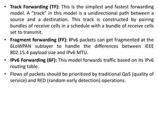 • Track Forwarding (TF): This is the simplest and fastest forwarding
model. A “track” in this model is a unidirectional path between a
source and a destination. This track is constructed by pairing
bundles of receive cells in a schedule with a bundle of receive cells
set to transmit.
• Fragment forwarding (FF): IPv6 packets can get fragmented at the
6LoWPAN sublayer to handle the differences between IEEE
802.15.4 payload size and IPv6 MTU.
• IPv6 Forwarding (6F): This model forwards traffic based on its IPv6
routing table.
• Flows of packets should be prioritized by traditional QoS (quality of
service) and RED (random early detection) operations.
 