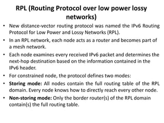 RPL (Routing Protocol over low power lossy
networks)
• New distance-vector routing protocol was named the IPv6 Routing
Protocol for Low Power and Lossy Networks (RPL).
• In an RPL network, each node acts as a router and becomes part of
a mesh network.
• Each node examines every received IPv6 packet and determines the
next-hop destination based on the information contained in the
IPv6 header.
• For constrained node, the protocol defines two modes:
• Storing mode: All nodes contain the full routing table of the RPL
domain. Every node knows how to directly reach every other node.
• Non-storing mode: Only the border router(s) of the RPL domain
contain(s) the full routing table.
 
