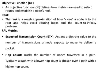 Objective Function (OF)
• An objective function (OF) defines how metrics are used to select
routes and establish a node’s rank.
Rank
• The rank is a rough approximation of how “close” a node is to the
root and helps avoid routing loops and the count-to-infinity
problem.
RPL Metrics
• Expected Transmission Count (ETX): Assigns a discrete value to the
number of transmissions a node expects to make to deliver a
packet.
• Hop Count: Tracks the number of nodes traversed in a path.
Typically, a path with a lower hop count is chosen over a path with a
higher hop count.
 