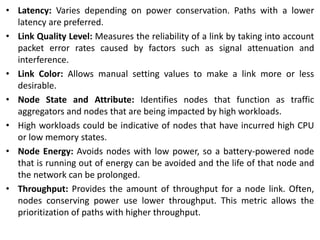 • Latency: Varies depending on power conservation. Paths with a lower
latency are preferred.
• Link Quality Level: Measures the reliability of a link by taking into account
packet error rates caused by factors such as signal attenuation and
interference.
• Link Color: Allows manual setting values to make a link more or less
desirable.
• Node State and Attribute: Identifies nodes that function as traffic
aggregators and nodes that are being impacted by high workloads.
• High workloads could be indicative of nodes that have incurred high CPU
or low memory states.
• Node Energy: Avoids nodes with low power, so a battery-powered node
that is running out of energy can be avoided and the life of that node and
the network can be prolonged.
• Throughput: Provides the amount of throughput for a node link. Often,
nodes conserving power use lower throughput. This metric allows the
prioritization of paths with higher throughput.
 