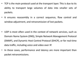 • TCP is the main protocol used at the transport layer. This is due to its
ability to transport large volumes of data into smaller sets of
packets.
• It ensures reassembly in a correct sequence, flow control and
window adjustment, and retransmission of lost packets.
• UDP is most often used in the context of network services, such as
Domain Name System (DNS), Simple Network Management Protocol
(SNMP), and Dynamic Host Control Protocol (DHCP), or for real-time
data traffic, including voice and video over IP.
• In these cases, performance and latency are more important than
packet retransmissions.
 