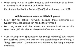 • When using TCP, each packet needs to add a minimum of 20 bytes
of TCP overhead, while UDP adds only 8 bytes.
• Constrained Application Protocol (CoAP), almost always uses UDP.
cellular network versus an LLN deployment
• Select TCP for cellular networks because these networks are
typically more robust and can handle the overhead.
• For LLNs, where both the devices and network itself are usually
constrained, UDP is a better choice and often mandatory.
• COSEM(Companion Specification for Energy Metering) can reduce
the overhead associated with session establishment by offering a
“long association” (connection establishment for long duration)
over LLNs.
 