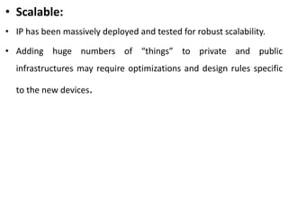 • Scalable:
• IP has been massively deployed and tested for robust scalability.
• Adding huge numbers of “things” to private and public
infrastructures may require optimizations and design rules specific
to the new devices.
 