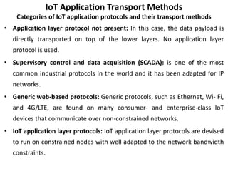IoT Application Transport Methods
Categories of IoT application protocols and their transport methods
• Application layer protocol not present: In this case, the data payload is
directly transported on top of the lower layers. No application layer
protocol is used.
• Supervisory control and data acquisition (SCADA): is one of the most
common industrial protocols in the world and it has been adapted for IP
networks.
• Generic web-based protocols: Generic protocols, such as Ethernet, Wi- Fi,
and 4G/LTE, are found on many consumer- and enterprise-class IoT
devices that communicate over non-constrained networks.
• IoT application layer protocols: IoT application layer protocols are devised
to run on constrained nodes with well adapted to the network bandwidth
constraints.
 