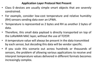 Application Layer Protocol Not Present
• Class 0 devices are usually simple smart objects that are severely
constrained.
• For example, consider low-cost temperature and relative humidity
(RH) sensors sending data over an LPWA.
• Temperature is represented as 2 bytes and RH as another 2 bytes of
data.
• Therefore, this small data payload is directly transported on top of
the LoRaWAN MAC layer, without the use of TCP/IP.
• A temperature value will always be present in the data transmitted
by each sensor, but decoding this data will be vendor specific.
• If you scale this scenario out across hundreds or thousands of
sensors, the problem of allowing various applications to receive and
interpret temperature values delivered in different formats becomes
increasingly complex.
 