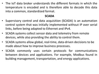 • The IoT data broker understands the different formats in which the
temperature is encoded and is therefore able to decode this data
into a common, standardized format.
SCADA
• Supervisory control and data acquisition (SCADA) is an automation
control system that was initially implemented without IP over serial
links, before being adapted to Ethernet and IPv4.
• SCADA systems collect sensor data and telemetry from remote
devices, while also providing the ability to control them.
• SCADA systems allow global, real-time, data-driven decisions to be
made about how to improve business processes.
• SCADA commonly uses certain protocols for communications
between devices and applications. For example, Modbus found in
building management, transportation, and energy applications.
 