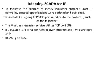 Adapting SCADA for IP
• To facilitate the support of legacy industrial protocols over IP
networks, protocol specifications were updated and published.
This included assigning TCP/UDP port numbers to the protocols, such
as the following:
• The Modbus messaging service utilizes TCP port 502.
• IEC 60870-5-101 serial for running over Ethernet and IPv4 using port
2404.
• DLMS - port 4059.
 