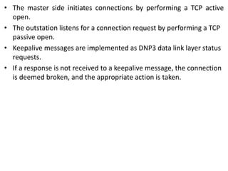 • The master side initiates connections by performing a TCP active
open.
• The outstation listens for a connection request by performing a TCP
passive open.
• Keepalive messages are implemented as DNP3 data link layer status
requests.
• If a response is not received to a keepalive message, the connection
is deemed broken, and the appropriate action is taken.
 