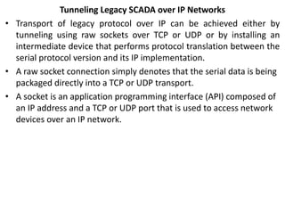 Tunneling Legacy SCADA over IP Networks
• Transport of legacy protocol over IP can be achieved either by
tunneling using raw sockets over TCP or UDP or by installing an
intermediate device that performs protocol translation between the
serial protocol version and its IP implementation.
• A raw socket connection simply denotes that the serial data is being
packaged directly into a TCP or UDP transport.
• A socket is an application programming interface (API) composed of
an IP address and a TCP or UDP port that is used to access network
devices over an IP network.
 