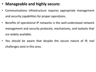 • Manageable and highly secure:
• Communications infrastructure requires appropriate management
and security capabilities for proper operations.
• Benefits of operational IP networks is the well-understood network
management and security protocols, mechanisms, and toolsets that
are widely available.
• You should be aware that despite the secure nature of IP, real
challenges exist in this area.
 