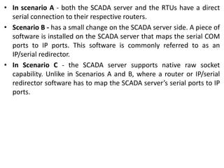 • In scenario A - both the SCADA server and the RTUs have a direct
serial connection to their respective routers.
• Scenario B - has a small change on the SCADA server side. A piece of
software is installed on the SCADA server that maps the serial COM
ports to IP ports. This software is commonly referred to as an
IP/serial redirector.
• In Scenario C - the SCADA server supports native raw socket
capability. Unlike in Scenarios A and B, where a router or IP/serial
redirector software has to map the SCADA server’s serial ports to IP
ports.
 