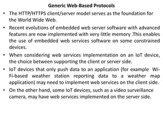 Generic Web-Based Protocols
• The HTTP/HTTPS client/server model serves as the foundation for
the World Wide Web.
• Recent evolutions of embedded web server software with advanced
features are now implemented with very little memory .This enables
the use of embedded web services software on some constrained
devices.
• When considering web services implementation on an IoT device,
the choice between supporting the client or server side.
• IoT devices that only push data to an application (for example Wi-
Fi-based weather station reporting data to a weather map
application) may need to implement web services on the client side.
• On the other hand, some IoT devices, such as a video surveillance
camera, may have web services implemented on the server side.
 
