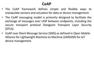 CoAP
• The CoAP framework defines simple and flexible ways to
manipulate sensors and actuators for data or device management.
• The CoAP messaging model is primarily designed to facilitate the
exchange of messages over UDP between endpoints, including the
secure transport protocol Datagram Transport Layer Security
(DTLS).
• CoAP over Short Message Service (SMS) as defined in Open Mobile
Alliance for Lightweight Machine-to-Machine (LWM2M) for IoT
device management.
 