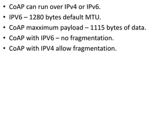 • CoAP can run over IPv4 or IPv6.
• IPV6 – 1280 bytes default MTU.
• CoAP maxximum payload – 1115 bytes of data.
• CoAP with IPV6 – no fragmentation.
• CoAP with IPV4 allow fragmentation.
 