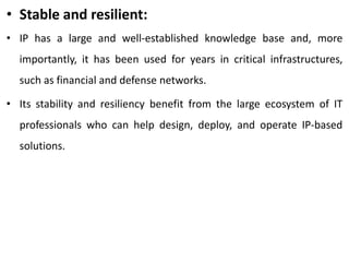 • Stable and resilient:
• IP has a large and well-established knowledge base and, more
importantly, it has been used for years in critical infrastructures,
such as financial and defense networks.
• Its stability and resiliency benefit from the large ecosystem of IT
professionals who can help design, deploy, and operate IP-based
solutions.
 