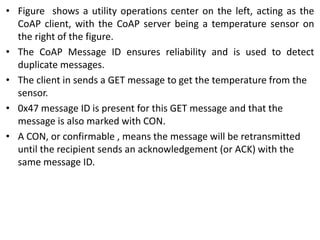 • Figure shows a utility operations center on the left, acting as the
CoAP client, with the CoAP server being a temperature sensor on
the right of the figure.
• The CoAP Message ID ensures reliability and is used to detect
duplicate messages.
• The client in sends a GET message to get the temperature from the
sensor.
• 0x47 message ID is present for this GET message and that the
message is also marked with CON.
• A CON, or confirmable , means the message will be retransmitted
until the recipient sends an acknowledgement (or ACK) with the
same message ID.
 