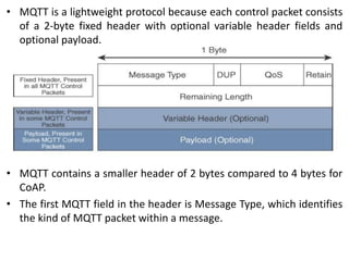 • MQTT is a lightweight protocol because each control packet consists
of a 2-byte fixed header with optional variable header fields and
optional payload.
• MQTT contains a smaller header of 2 bytes compared to 4 bytes for
CoAP.
• The first MQTT field in the header is Message Type, which identifies
the kind of MQTT packet within a message.
 