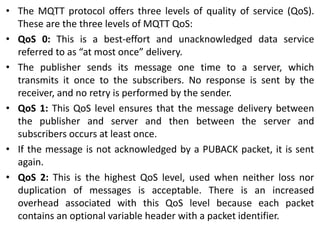 • The MQTT protocol offers three levels of quality of service (QoS).
These are the three levels of MQTT QoS:
• QoS 0: This is a best-effort and unacknowledged data service
referred to as “at most once” delivery.
• The publisher sends its message one time to a server, which
transmits it once to the subscribers. No response is sent by the
receiver, and no retry is performed by the sender.
• QoS 1: This QoS level ensures that the message delivery between
the publisher and server and then between the server and
subscribers occurs at least once.
• If the message is not acknowledged by a PUBACK packet, it is sent
again.
• QoS 2: This is the highest QoS level, used when neither loss nor
duplication of messages is acceptable. There is an increased
overhead associated with this QoS level because each packet
contains an optional variable header with a packet identifier.
 
