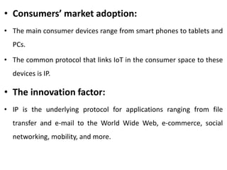 • Consumers’ market adoption:
• The main consumer devices range from smart phones to tablets and
PCs.
• The common protocol that links IoT in the consumer space to these
devices is IP.
• The innovation factor:
• IP is the underlying protocol for applications ranging from file
transfer and e-mail to the World Wide Web, e-commerce, social
networking, mobility, and more.
 