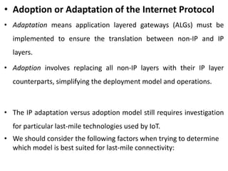 • Adoption or Adaptation of the Internet Protocol
• Adaptation means application layered gateways (ALGs) must be
implemented to ensure the translation between non-IP and IP
layers.
• Adoption involves replacing all non-IP layers with their IP layer
counterparts, simplifying the deployment model and operations.
• The IP adaptation versus adoption model still requires investigation
for particular last-mile technologies used by IoT.
• We should consider the following factors when trying to determine
which model is best suited for last-mile connectivity:
 
