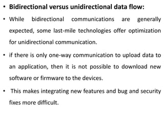 • Bidirectional versus unidirectional data flow:
• While bidirectional communications are generally
expected, some last-mile technologies offer optimization
for unidirectional communication.
• if there is only one-way communication to upload data to
an application, then it is not possible to download new
software or firmware to the devices.
• This makes integrating new features and bug and security
fixes more difficult.
 