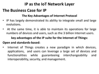 IP as the IoT Network Layer
The Business Case for IP
The Key Advantages of Internet Protocol
• IP has largely demonstrated its ability to integrate small and large
evolutions.
• At the same time, it is able to maintain its operations for large
numbers of devices and users, such as the 3 billion Internet users.
key advantages of the IP suite for the Internet of Things:
Open and standards-based:
• Internet of Things creates a new paradigm in which devices,
applications, and users can leverage a large set of devices and
functionalities while guaranteeing interchangeability and
interoperability, security, and management.
 