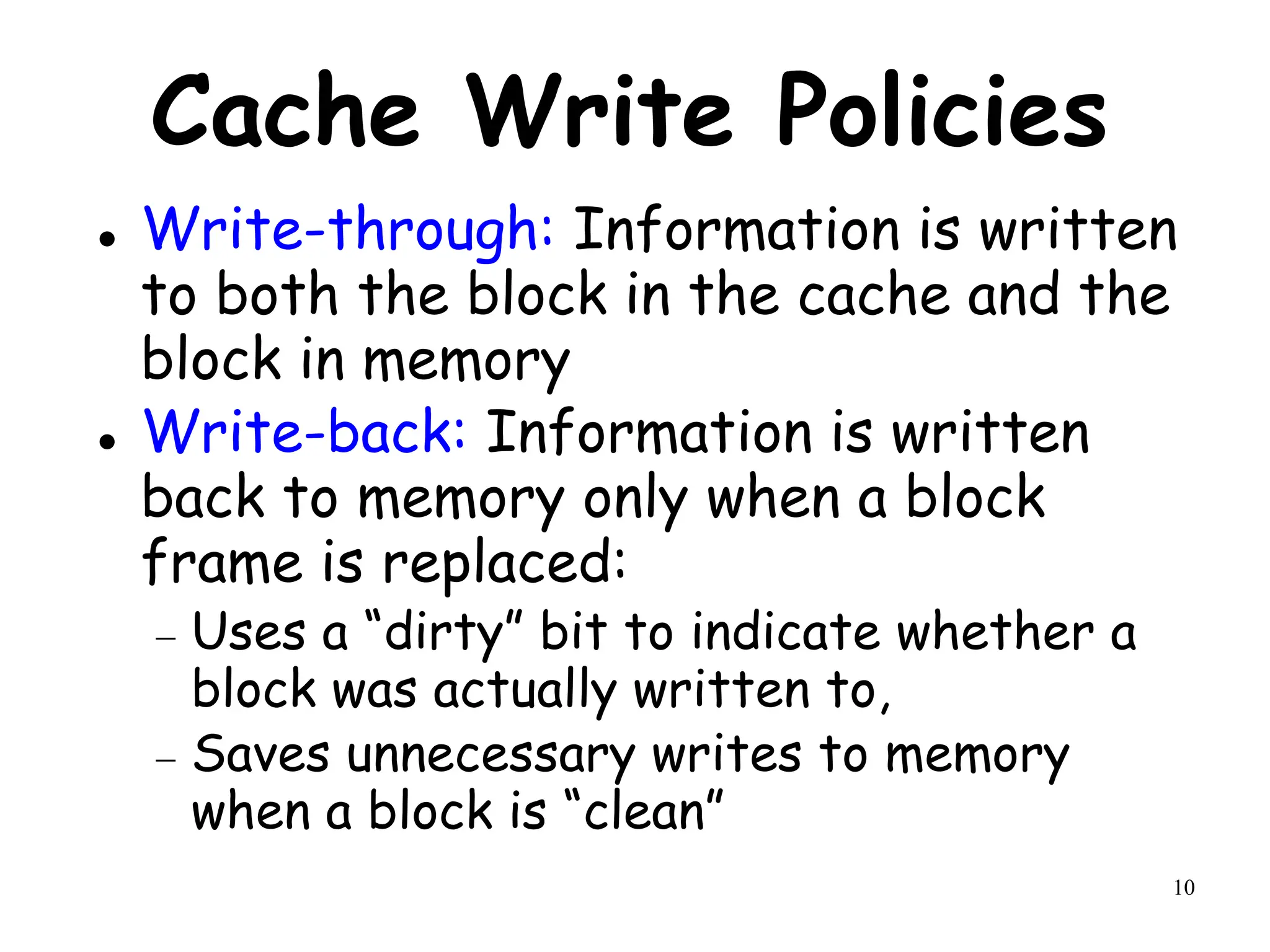 10
Cache Write Policies
 Write-through: Information is written
to both the block in the cache and the
block in memory
 Write-back: Information is written
back to memory only when a block
frame is replaced:
 Uses a “dirty” bit to indicate whether a
block was actually written to,
 Saves unnecessary writes to memory
when a block is “clean”
 