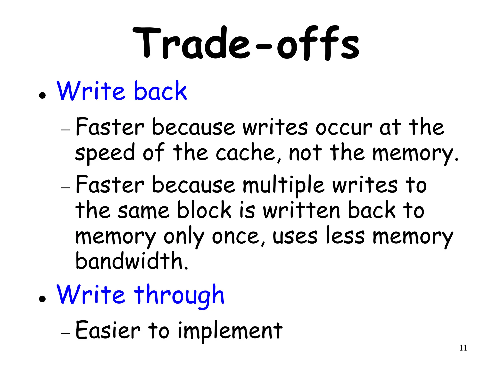 11
Trade-offs
 Write back
 Faster because writes occur at the
speed of the cache, not the memory.
 Faster because multiple writes to
the same block is written back to
memory only once, uses less memory
bandwidth.
 Write through
 Easier to implement
 