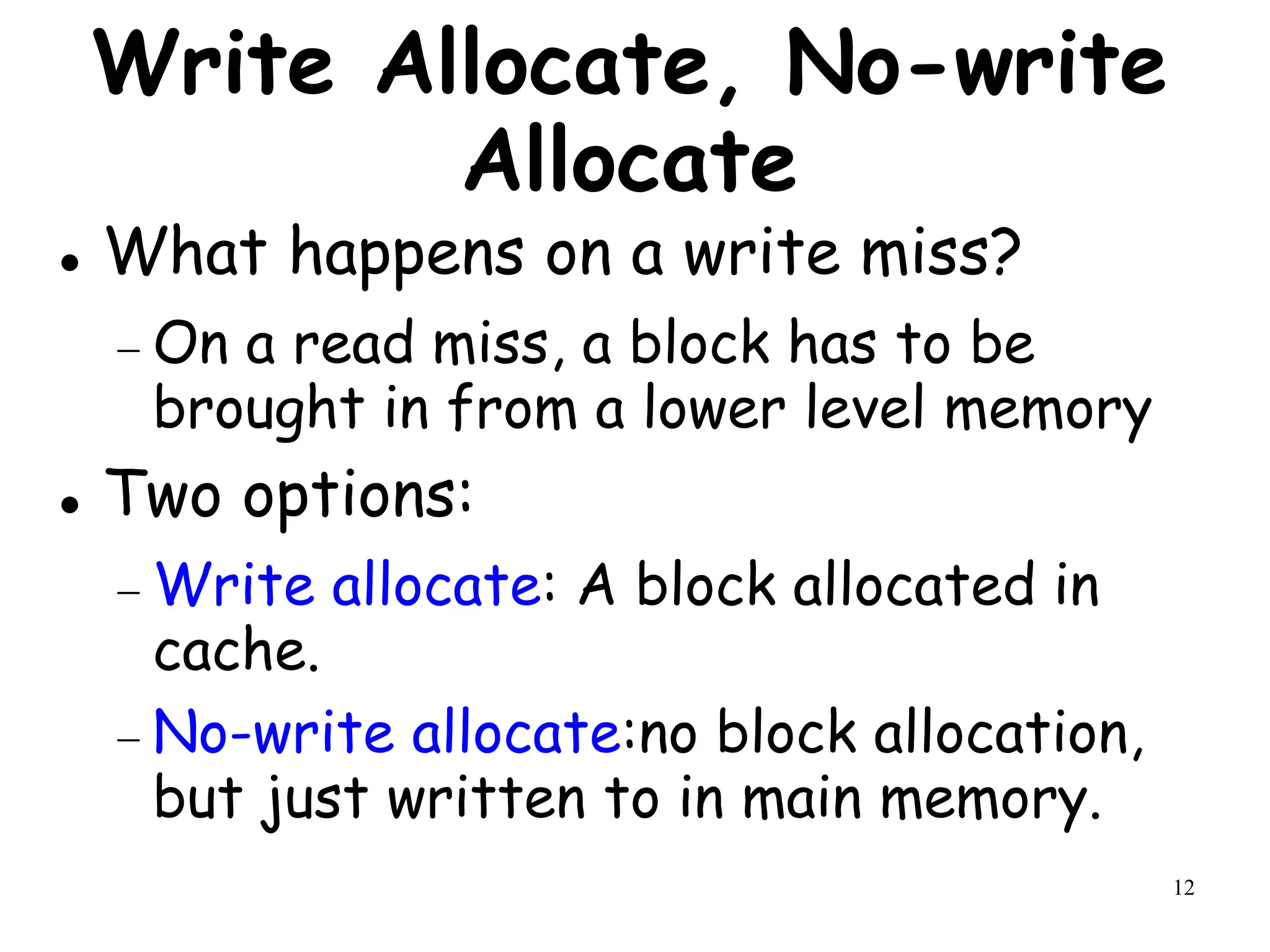 12
Write Allocate, No-write
Allocate
 What happens on a write miss?
 On a read miss, a block has to be
brought in from a lower level memory
 Two options:
 Write allocate: A block allocated in
cache.
 No-write allocate:no block allocation,
but just written to in main memory.
 