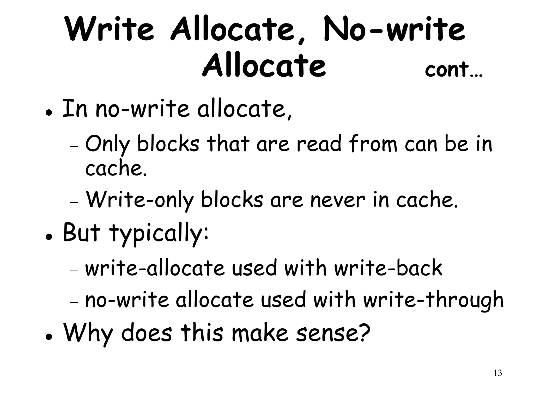 13
Write Allocate, No-write
Allocate cont…
 In no-write allocate,
 Only blocks that are read from can be in
cache.
 Write-only blocks are never in cache.
 But typically:
 write-allocate used with write-back
 no-write allocate used with write-through
 Why does this make sense?
 