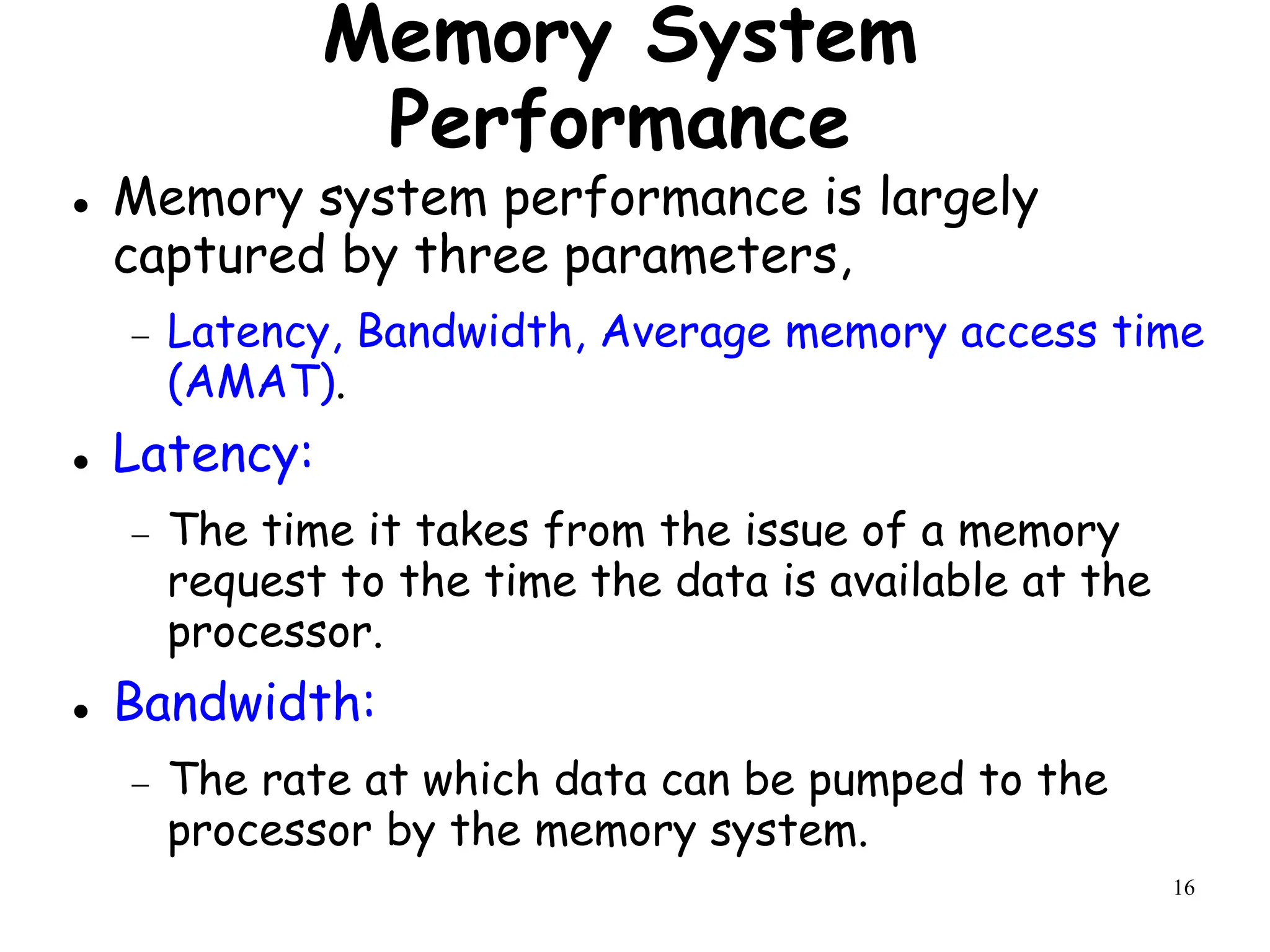 16
Memory System
Performance
 Memory system performance is largely
captured by three parameters,
 Latency, Bandwidth, Average memory access time
(AMAT).
 Latency:
 The time it takes from the issue of a memory
request to the time the data is available at the
processor.
 Bandwidth:
 The rate at which data can be pumped to the
processor by the memory system.
 