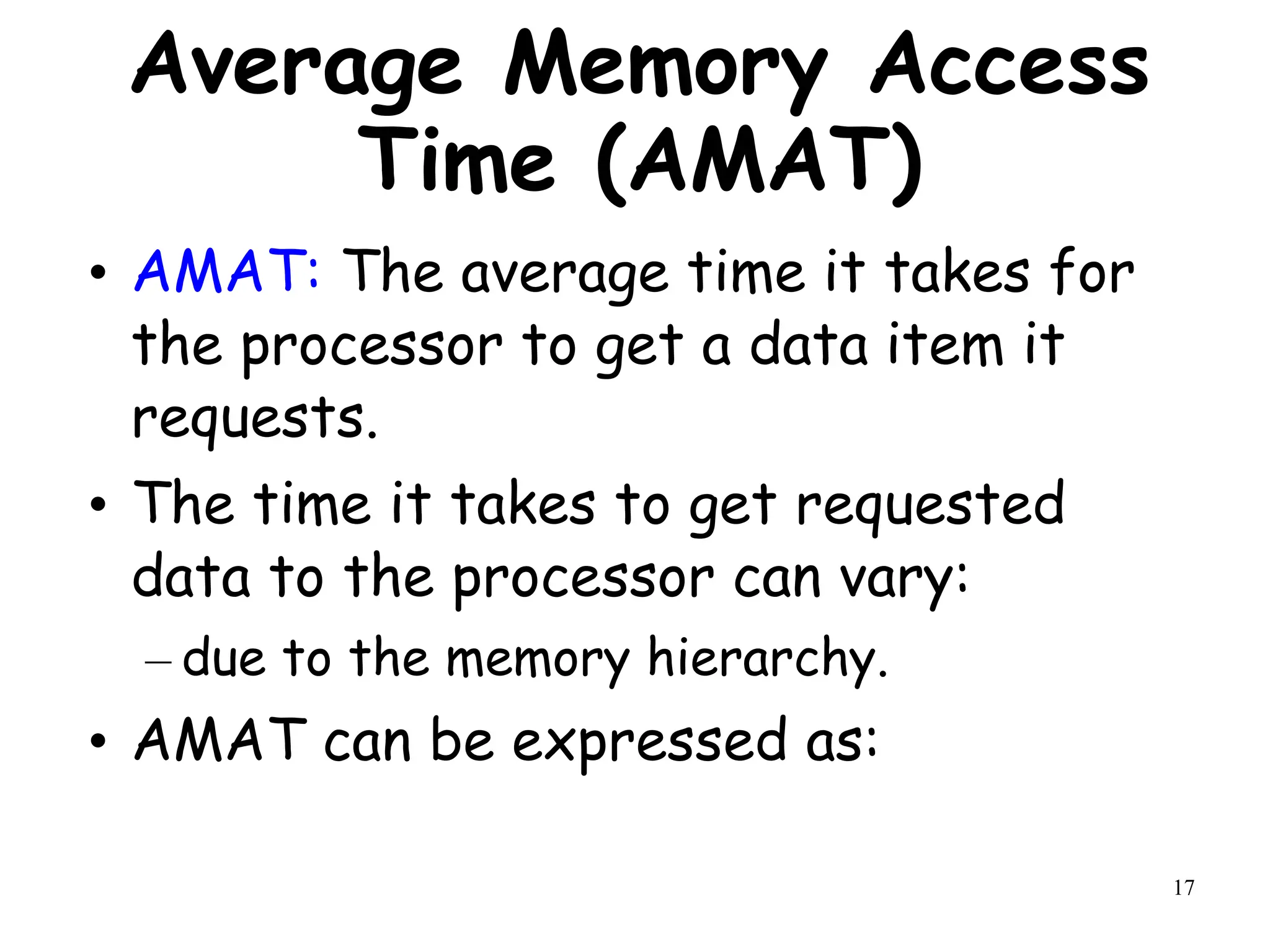 17
Average Memory Access
Time (AMAT)
• AMAT: The average time it takes for
the processor to get a data item it
requests.
• The time it takes to get requested
data to the processor can vary:
– due to the memory hierarchy.
• AMAT can be expressed as:
 