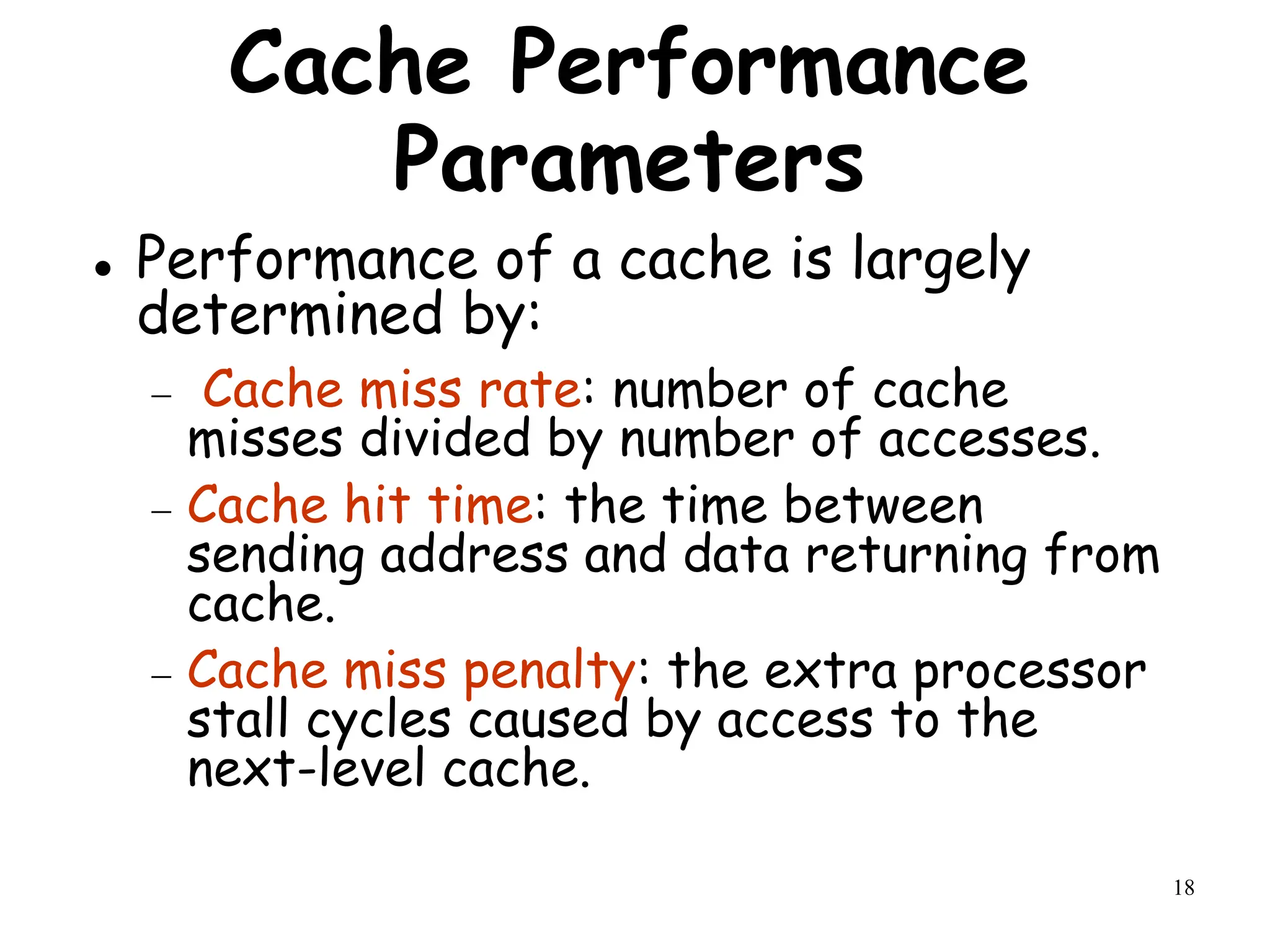 18
Cache Performance
Parameters
 Performance of a cache is largely
determined by:
 Cache miss rate: number of cache
misses divided by number of accesses.
 Cache hit time: the time between
sending address and data returning from
cache.
 Cache miss penalty: the extra processor
stall cycles caused by access to the
next-level cache.
 