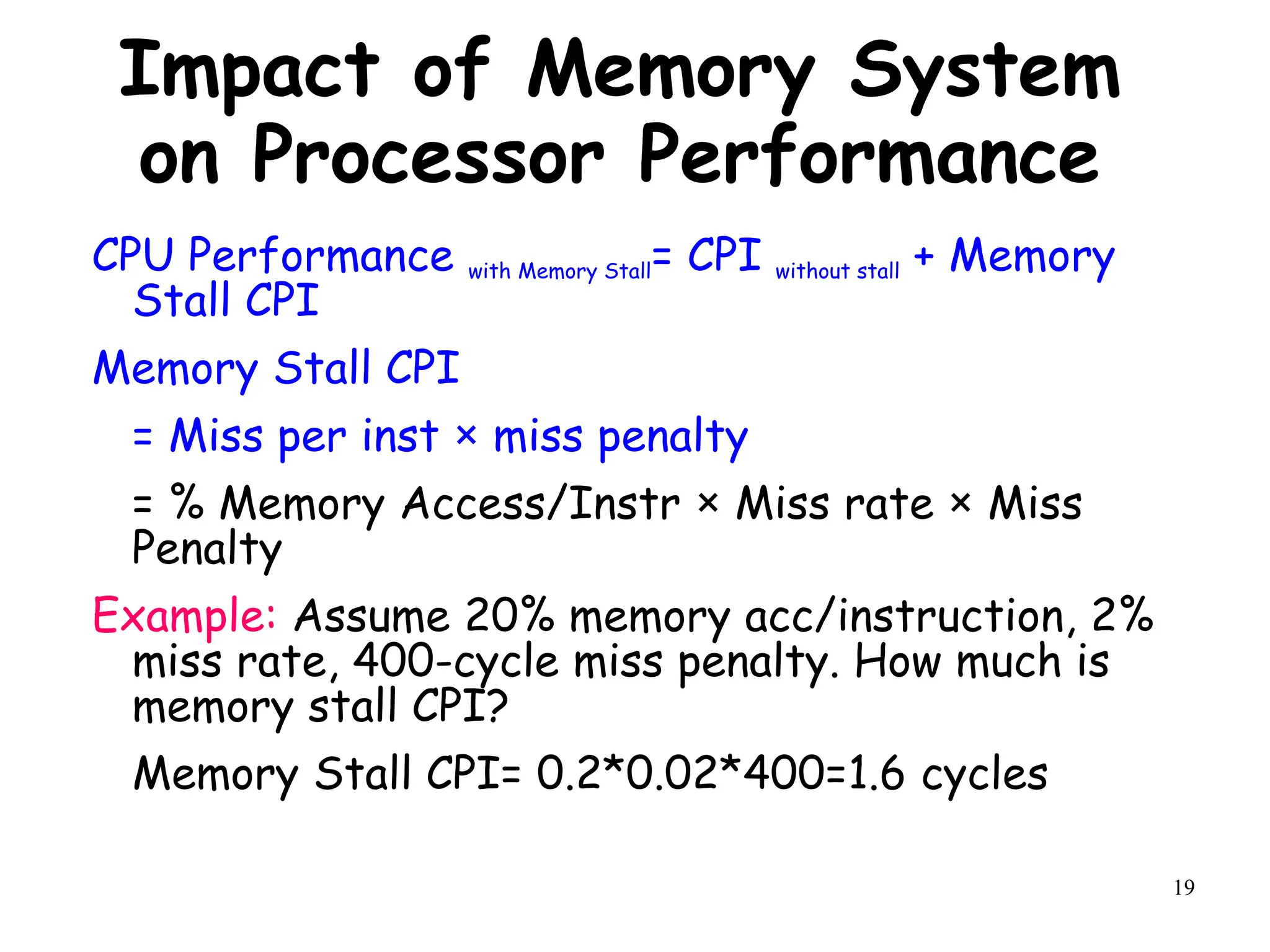 19
Impact of Memory System
on Processor Performance
CPU Performance with Memory Stall= CPI without stall + Memory
Stall CPI
Memory Stall CPI
= Miss per inst × miss penalty
= % Memory Access/Instr × Miss rate × Miss
Penalty
Example: Assume 20% memory acc/instruction, 2%
miss rate, 400-cycle miss penalty. How much is
memory stall CPI?
Memory Stall CPI= 0.2*0.02*400=1.6 cycles
 
