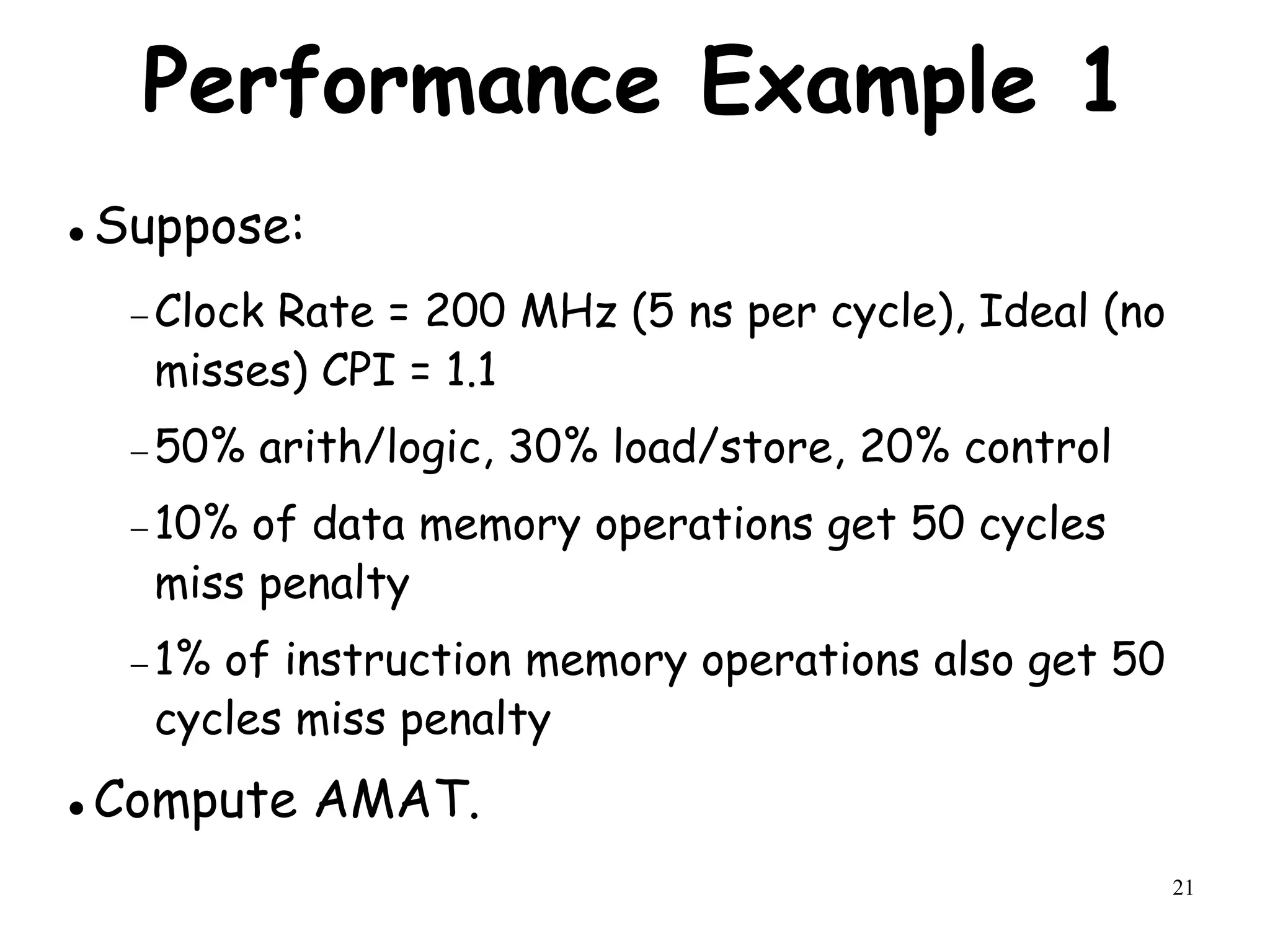 21
Performance Example 1
 Suppose:
 Clock Rate = 200 MHz (5 ns per cycle), Ideal (no
misses) CPI = 1.1
 50% arith/logic, 30% load/store, 20% control
 10% of data memory operations get 50 cycles
miss penalty
 1% of instruction memory operations also get 50
cycles miss penalty
 Compute AMAT.
 