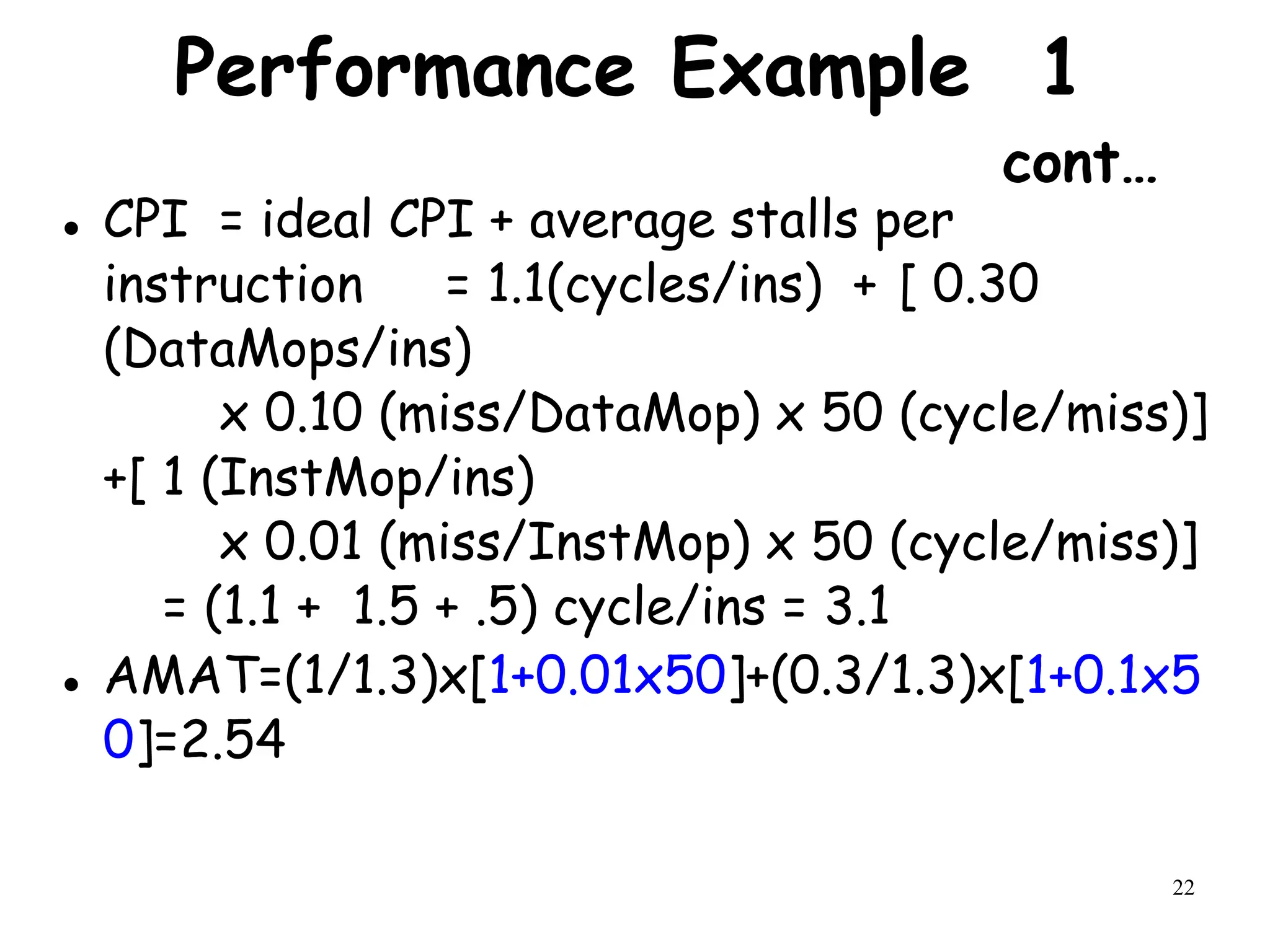 22
Performance Example 1
cont…
 CPI = ideal CPI + average stalls per
instruction = 1.1(cycles/ins) + [ 0.30
(DataMops/ins)
x 0.10 (miss/DataMop) x 50 (cycle/miss)]
+[ 1 (InstMop/ins)
x 0.01 (miss/InstMop) x 50 (cycle/miss)]
= (1.1 + 1.5 + .5) cycle/ins = 3.1
 AMAT=(1/1.3)x[1+0.01x50]+(0.3/1.3)x[1+0.1x5
0]=2.54
 