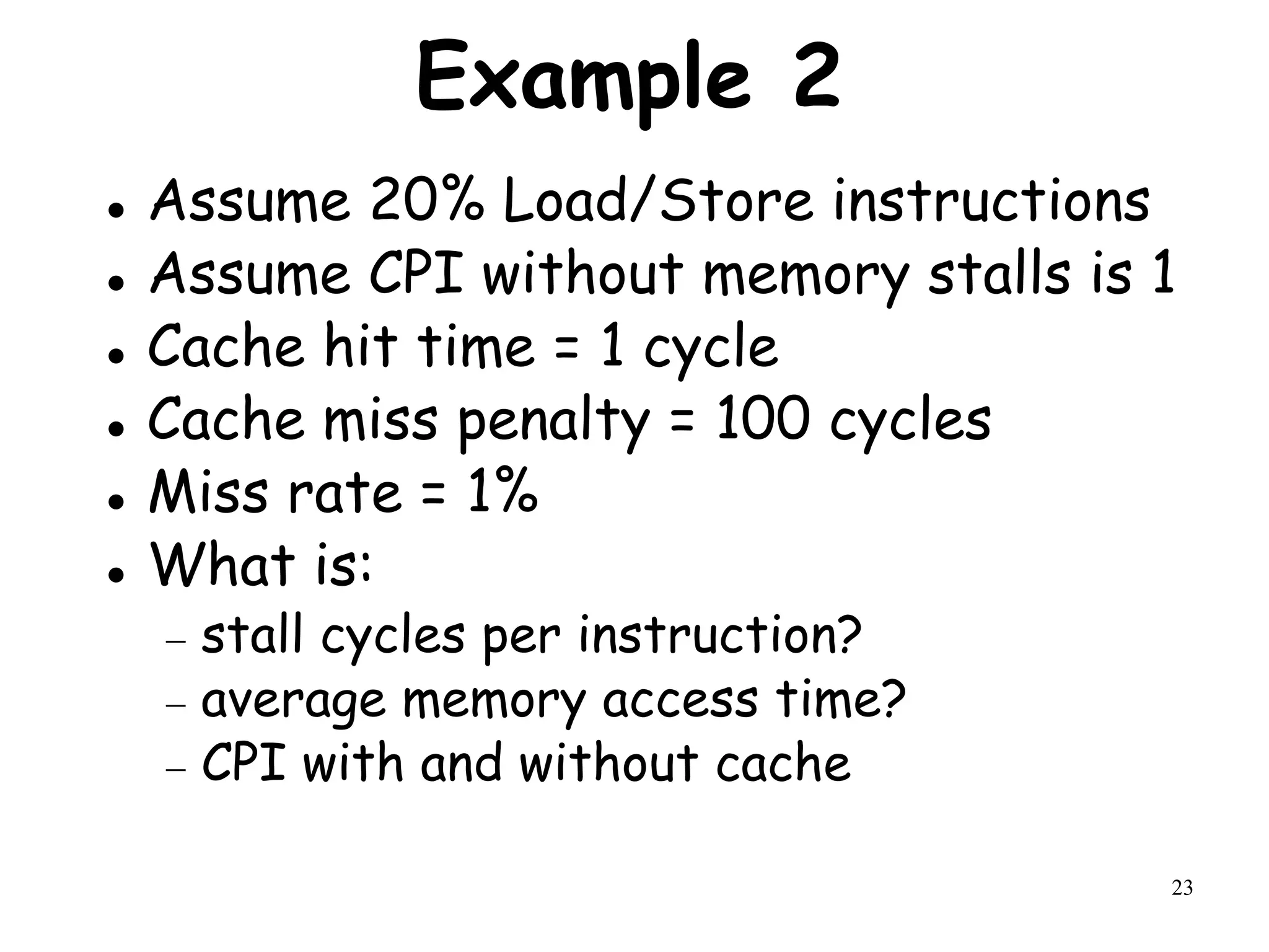 23
Example 2
 Assume 20% Load/Store instructions
 Assume CPI without memory stalls is 1
 Cache hit time = 1 cycle
 Cache miss penalty = 100 cycles
 Miss rate = 1%
 What is:
 stall cycles per instruction?
 average memory access time?
 CPI with and without cache
 