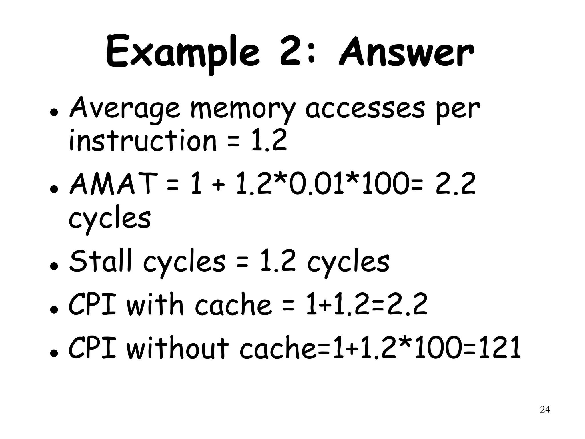 24
Example 2: Answer
 Average memory accesses per
instruction = 1.2
 AMAT = 1 + 1.2*0.01*100= 2.2
cycles
 Stall cycles = 1.2 cycles
 CPI with cache = 1+1.2=2.2
 CPI without cache=1+1.2*100=121
 