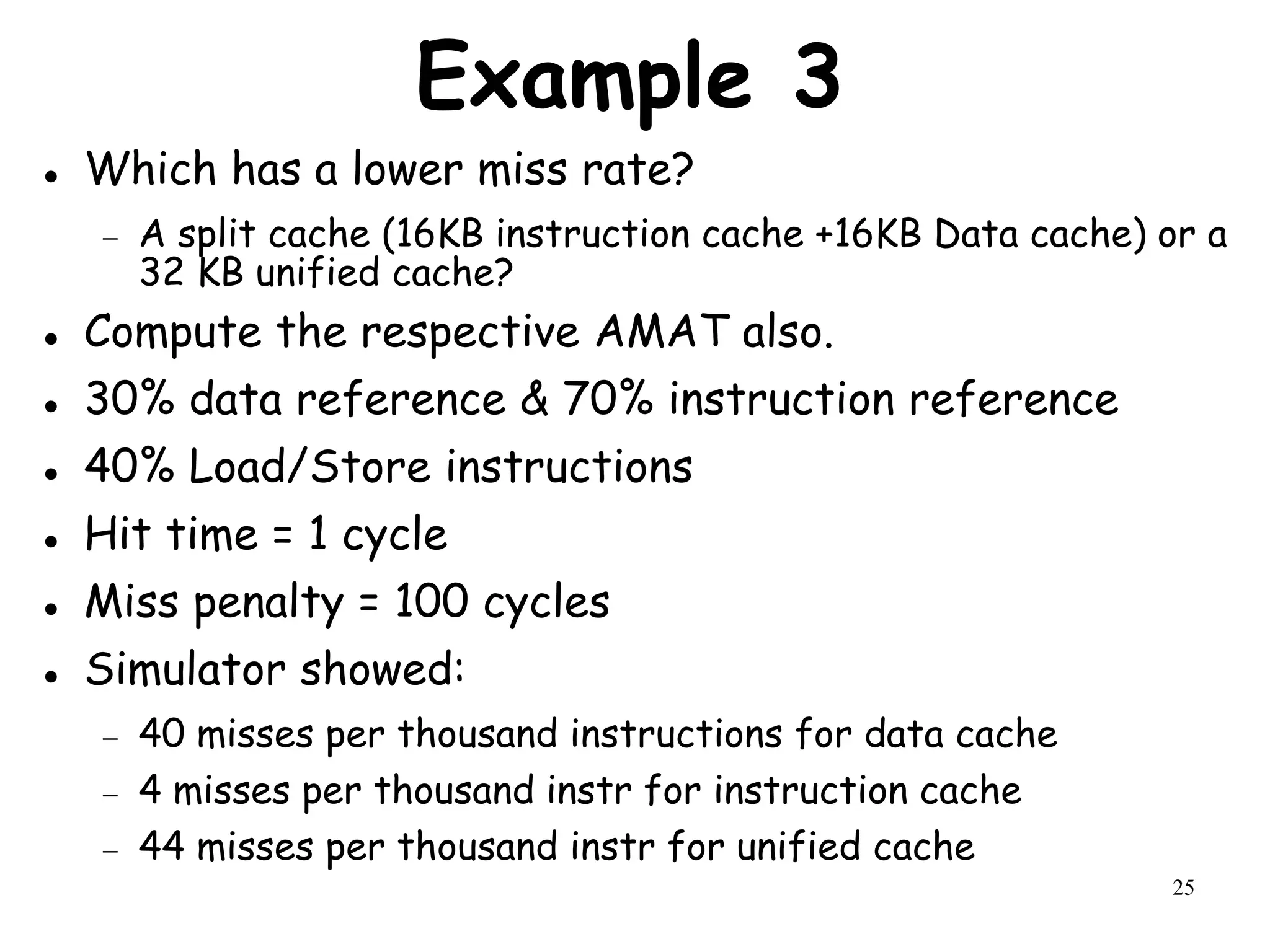 25
Example 3
 Which has a lower miss rate?
 A split cache (16KB instruction cache +16KB Data cache) or a
32 KB unified cache?
 Compute the respective AMAT also.
 30% data reference & 70% instruction reference
 40% Load/Store instructions
 Hit time = 1 cycle
 Miss penalty = 100 cycles
 Simulator showed:
 40 misses per thousand instructions for data cache
 4 misses per thousand instr for instruction cache
 44 misses per thousand instr for unified cache
 