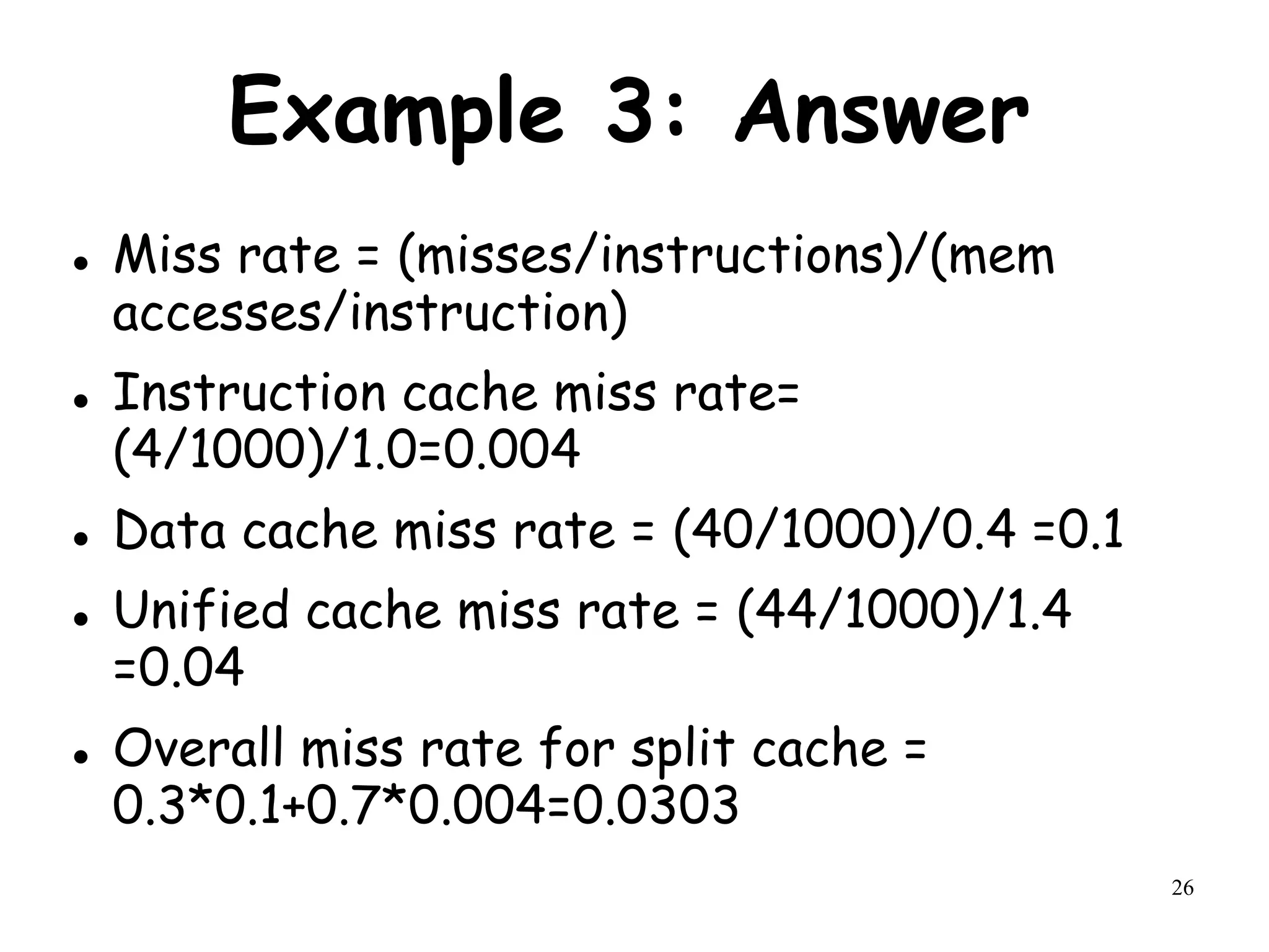 26
Example 3: Answer
 Miss rate = (misses/instructions)/(mem
accesses/instruction)
 Instruction cache miss rate=
(4/1000)/1.0=0.004
 Data cache miss rate = (40/1000)/0.4 =0.1
 Unified cache miss rate = (44/1000)/1.4
=0.04
 Overall miss rate for split cache =
0.3*0.1+0.7*0.004=0.0303
 