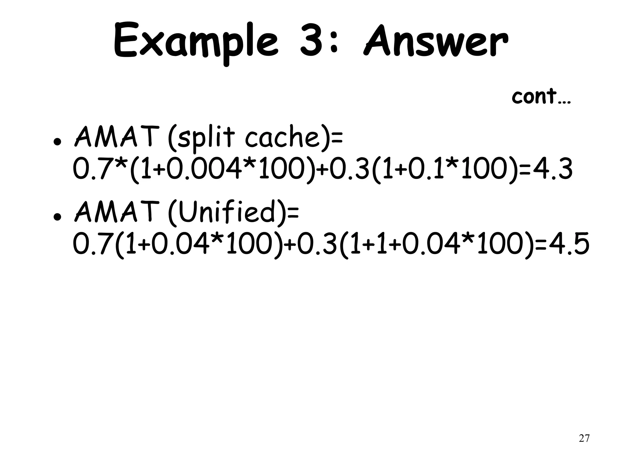 27
Example 3: Answer
cont…
 AMAT (split cache)=
0.7*(1+0.004*100)+0.3(1+0.1*100)=4.3
 AMAT (Unified)=
0.7(1+0.04*100)+0.3(1+1+0.04*100)=4.5
 