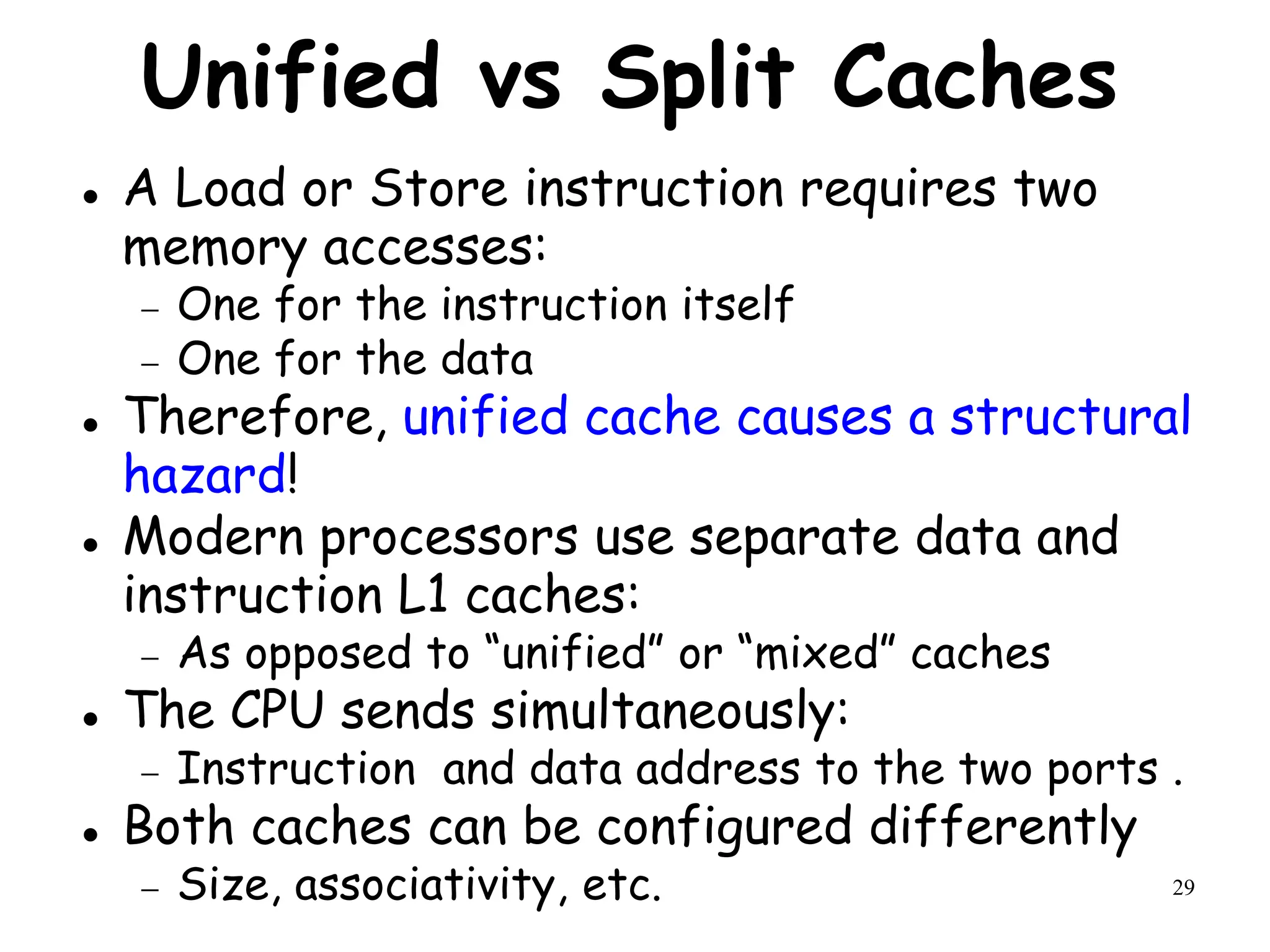 29
Unified vs Split Caches
 A Load or Store instruction requires two
memory accesses:
 One for the instruction itself
 One for the data
 Therefore, unified cache causes a structural
hazard!
 Modern processors use separate data and
instruction L1 caches:
 As opposed to “unified” or “mixed” caches
 The CPU sends simultaneously:
 Instruction and data address to the two ports .
 Both caches can be configured differently
 Size, associativity, etc.
 
