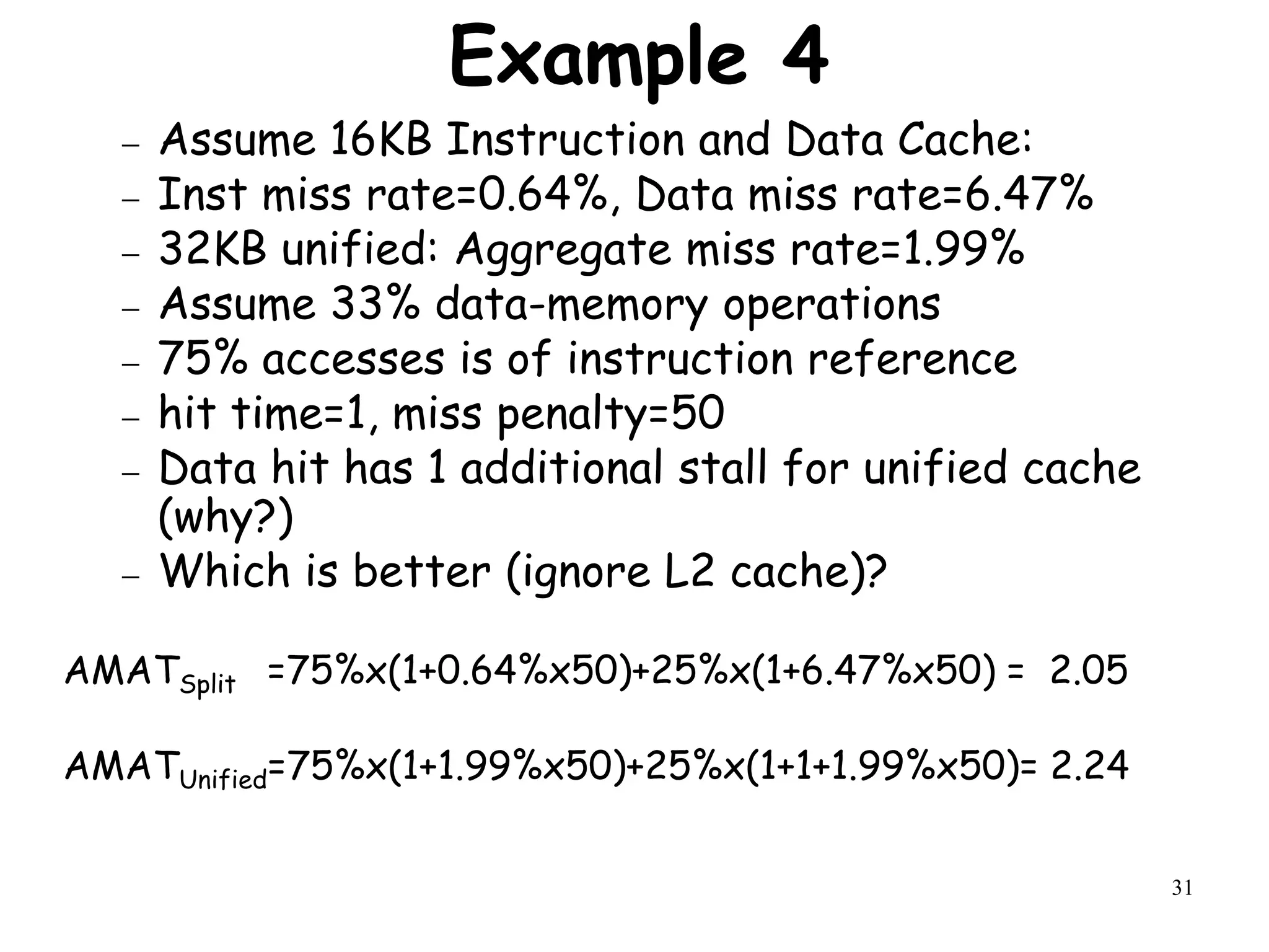 31
Example 4
 Assume 16KB Instruction and Data Cache:
 Inst miss rate=0.64%, Data miss rate=6.47%
 32KB unified: Aggregate miss rate=1.99%
 Assume 33% data-memory operations
 75% accesses is of instruction reference
 hit time=1, miss penalty=50
 Data hit has 1 additional stall for unified cache
(why?)
 Which is better (ignore L2 cache)?
AMATSplit =75%x(1+0.64%x50)+25%x(1+6.47%x50) = 2.05
AMATUnified=75%x(1+1.99%x50)+25%x(1+1+1.99%x50)= 2.24
 
